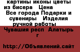 картины,иконы,цветы из бисера › Цена ­ 2 000 - Все города Подарки и сувениры » Изделия ручной работы   . Чувашия респ.,Алатырь г.